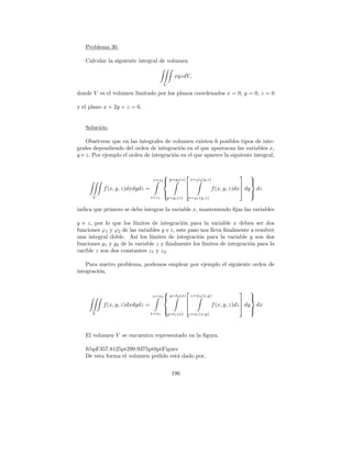 Problema 30.

   Calcular la siguiente integral de volumen

                                               xyzdV,
                                        V

donde V es el volumen limitado por los planos coordenados x = 0, y = 0, z = 0

y el plano x + 2y + z = 6.


   Soluci´n:
         o

    Obs´rvese que en las integrales de volumen existen 6 posibles tipos de inte-
        e
grales dependiendo del orden de integraci´n en el que aparezcan las variables x,
                                          o
y e z. Por ejemplo el orden de integraci´n en el que aparece la siguiente integral,
                                        o


                                                                                      
                                  z=z2 y=g2 (z)           x=ϕ2 (y,z)                    
                                                                                        
                                                                                
           f (x, y, z)dxdydz =                                     f (x, y, z)dx dy        dz
                                        
                                                                                        
                                                                                         
      V                          z=z1       y=g1 (z)   x=ϕ1 (y,z)

indica que primero se debe integrar la variable x, manteniendo ﬁjas las variables

y e z, por lo que los l´ımites de integraci´n para la variable x deben ser dos
                                            o
funciones ϕ1 y ϕ2 de las variables y e z, este paso nos lleva ﬁnalmente a resolver
una integral doble. As´ los l´
                         ı     ımites de integraci´n para la variable y son dos
                                                   o
funciones g1 y g2 de la variable z y ﬁnalmente los l´ımites de integraci´n para la
                                                                        o
varible z son dos constantes z1 y z2 .

    Para nuetro problema, podemos emplear por ejemplo el siguiente orden de
integraci´n,
         o


                                                                                      
                                 x=x2 y=t2 (x)            z=ψ2 (x,y)                    
                                                                                        
                                                                                 
           f (x, y, z)dxdydz =                                     f (x, y, z)dz  dy       dx
                                        
                                                                                        
                                                                                         
      V                          x=x1       y=t1 (x)   z=ψ1 (x,y)




   El volumen V se encuentra representado en la ﬁgura.

   ftbpF357.8125pt299.9375pt0ptFigure
   De esta forma el volumen pedido est´ dado por,
                                      a


                                              196
 