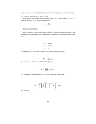 obs´rvese que en la segunda integral, la funci´n a integrar es una funci´n impar,
   e                                          o                         o

por lo tanto esa integral es igual a cero.
   Finalmente, el volumen limitado por el plano z = 6−y y la regi´n x 2 +y 2 +9,
                                                                 o
como se muestra en la ﬁgura est´ dado por:
                                  a

                                        V = 54π.

   Soluci´n Alternativa:
         o

   Este problema tambi´n se puede resolver en coordenadas cil´
                         e                                         ındricas, por
deﬁnici´n la transformaci´n de coordenadas cil´
       o                 o                    ındricas y rect´ngulares est´ dada
                                                             a            a
por:



                                   x =       ρ cos φ,
                                   y =       ρ sin φ,
                                   z =       z,

de esta forma, el elemento diferencial de volumen est´ dado por,
                                                     a



                                   dV = ρdρdφdz,
por lo tanto, el volumen pedido est´ dado por,
                                   a




                                  V =         ρdρdφdz,
                                        V

por comodidad, seleccionamos el siguiente orden de integraci´n,
                                                            o




                           φ=2π
                                ρ=3 z=6−ρ sin φ 
                                                     
                   V =                          ρdz  dρdφ,
                                                     
                         φ=0      ρ=0        z=0

por lo tanto,




                                            200
 