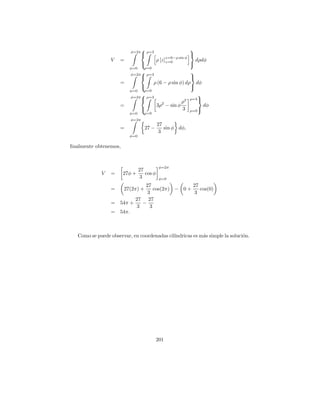 φ=2π
                                  ρ=3                         
                                                              
                                                 z=6−ρ sin φ
                 V    =                    ρ [z]z=0                dρdφ
                                                              
                          φ=0     ρ=0
                          φ=2π
                                  ρ=3                  
                                                       
                      =               ρ (6 − ρ sin φ) dρ dφ
                                                       
                          φ=0     ρ=0
                          φ=2π
                               ρ=3                                
                                                        ρ3 ρ=3 
                      =                    3ρ2 − sin φ                 dφ
                                                        3     ρ=0 
                          φ=0     ρ=0
                          φ=2π
                                           27
                      =           27 −        sin φ dφ,
                                            3
                          φ=0

ﬁnalmente obtenemos,


                                            φ=2π
                                27
             V   =     27φ +       cos φ
                                 3          φ=0
                               27                27
                 =    27(2π) +     cos(2π) − 0 +    cos(0)
                                3                 3
                           27 27
                 =   54π +    −
                            3    3
                 =   54π.



   Como se puede observar, en coordenadas cil´
                                             ındricas es m´s simple la soluci´n.
                                                          a                  o




                                           201
 