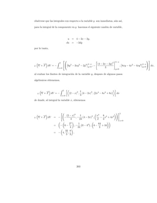 obs´rvese que las integrales con respecto a la variable y son inmediatas, a´n as´
   e                                                                       u    ı,

para la integral de la componente en y hacemos el siguiente cambio de variable,



                                 u    =       4 − 2x − 2y,
                                 du   =       −2dy

por lo tanto,



                                                                                                                 
                                                                                3   2−x
                       2
          →
          −                6y 2 − 3xy 2 − 2y 3 2−x , − (4 − 2x − 2y)                                          2−x
                                                                                                                     dx,
V       × F dV = −                               y=0
                                                                                          , 8xy − 4x2 − 4xy 2   y=0
                      x=0                                      3
                                                                                    y=0

al evaluar los l´
                ımites de integraci´n de la variable y, despues de algunos pasos
                                   o

algebraicos obtenemos,


                           2
           −
           →                                  3   1         3
    V    × F dV = −               (2 − x) ,         (4 − 2x) , 2x3 − 8x2 + 8x        dx
                           x=0                    3

de donde, al integral la variable x, obtenemos




                                          4                                               2
          →
          −                      (2 − x)     1       4          x4  8
V       × F dV    =   −        −         , − (4 − 2x) ,            − x3 + 4x2
                                     4      24                  2   3
                                                                                          x=0
                             24       1              64
                  =    − 0−       ,−    0 − 44 , 8 −    + 16
                             4       24               3
                          32 8
                  =   − 4, ,    ,
                           3 3




                                              203
 