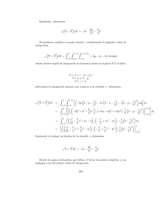 ﬁnalmente, obtenemos


                                   →
                                   −           32  8
                      V          × F dV = −4i − j − k.
                                               3   3


    El problema tambi´n se puede resolver, considerando el siguiente orden de
                     e
integraci´n,
         o

                                 4      2− z            1
                                                   2−y− 2 z
               →
               −                           2

       V     × F dV =                                         (−3y, −4z, −2x) dxdydz
                                z=0     y=0       x=0

donde nuestra regi´n de integraci´n se encuentra ahora en el plano Y Z, es decir,
                  o              o


                                                      1
                                     0 ≤ x ≤ z − y − 2 z,
                                                    z
                                       0 ≤ y ≤ 2 − 2,
                                         0 ≤ z ≤ 4,

efectuando la integraci´n primero con respecto a la variable x obtenemos,
                       o




                            4    2− z
        →
        −                           2                           z               z            z      2
V     × F dV     =                            −3y 2 − y −         , −4z 2 − y −   ,− 2 − y −             dy dz
                        z=0      y=0                            2               2            2
                            4                                                                                     2− z
                                                 3                                1      z                    3      2
                 =                      −3y + y + y 2 z , −8yz + 2y 2 z + 2yz 2 ,
                                              2         3
                                                                                    2−y−                                 dz
                        z=0                      4                                3      2                        y=0
                      ...
                            4
                                     z3  3                z3               1    z               3
                 =                      − z 2 + 3z − 4 , − + 4z 2 − 8z , −   2−                     dz
                        z=0          16 4                 2                3    2
                                                                                                    4
                                z4  1     3            z4 4            1    z               4
                 =                 − z 3 + z 2 − 4z , − + z 3 − 4z 2 ,   2−                               ,
                                64 4      2            8  3            6    2                       z=0

ﬁnalmente al evaluar los l´
                          ımites de la variable z, obtenemos



                                   →
                                   −           32  8
                            V    × F dV = −4i − j − k.
                                                3  3


   Donde los pasos intermedios que faltan, el lector los puede completar y son
an´logos a los del primer orden de integraci´n.
  a                                         o


                                                  204
 