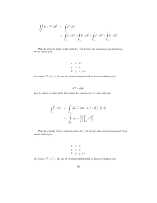 → →
             − −                 → →
                                 − −
           × F · dS     =        F ·dr
     S                      C
                                 → →
                                 − −               → →
                                                   − −                 → →
                                                                       − −            → →
                                                                                      − −
                        =        F ·dr +           F ·dr +             F ·dr +        F ·dr.
                            C1              C2                    C3             C4




    Para la primera trayectoria recta C2 (ver ﬁgura) las ecuaciones param´tricas
                                                                         e
est´n dadas por:
   a



                                   x =         0
                                   y =         a
                                   0 ≤         z ≤ a,

de donde → = aj + z k, as´ el elemento diferencial de l´
         −
         r               ı                             ınea est´ dado por:
                                                               a



                                       d→ = dz k,
                                        −
                                        r
por lo tanto la integral de l´
                             ınea para la trayectoria C 2 est´ dada por:
                                                             a




                    → →
                    − −
                    F ·dr   =          2az i − (3a − 2)j + z k · dz k
               C1                C1
                                  a                     a
                                                   z2           a2
                            =          zdz =                =      .
                                                   2    0       2
                                 z=0



    Para la segunda trayectoriarecta recta C3 (ver ﬁgura) las ecuaciones param´tricas
                                                                              e
est´n dadas por:
   a



                                   x =         0
                                   z =         a
                                   0 ≤         y ≤ a,

de donde → = y j + ak, as´ el elemento diferencial de l´
         −
         r               ı                             ınea est´ dado por:
                                                               a

                                          206
 