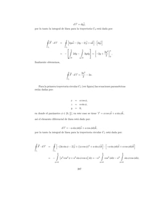 d→ = dy j,
                                                −
                                                r
por lo tanto la integral de l´
                             ınea para la trayectoria C 3 est´ dada por:
                                                             a



                  → →
                  − −
                  F ·dr      =            2yai − (3y − 2)j + ak · dy j
             C3                  C3
                                          a            a
                                                                
                                                                                     a
                                                                              3y 2
                             =   −            2dy −         3ydy  = −2y +              ,
                                                                               2     0
                                      y=0              y=0

ﬁnalmente obtenemos,



                                          → → 3a2
                                          − −
                                          F ·dr =   − 2a.
                                                  2
                                  C3



    Para la primera trayectoria circular C1 (ver ﬁgura) las ecuaciones param´tricas
                                                                            e
est´n dadas por:
   a



                                           x =      a cos φ,
                                           z =      a sin φ,
                                           y =      0,
en donde el par´metro φ ∈ [0, π ], en este caso se tiene → = a cos φi + a sin φk,
               a              2
                                                         −
                                                         r

as´ el elemento diferencial de l´
  ı                             ınea est´ dado por:
                                        a


                             d→ = −a sin φdφi + a cos φdφk,
                              −
                              r
por lo tanto la integral de l´
                             ınea para la trayectoria circular C 1 est´ dada por:
                                                                      a



     → →
     − −
     F ·dr    =          −(3a sin φ − 2)j + ((a cos φ)2 + a sin φ)k · −a sin φdφi + a cos φdφk
C1                  C3
                         π                                                π                   π
                         2                                                2                   2

              = −            a3 cos3 φ + a2 sin φ cos φ dφ = −a3              cos3 φdφ − a2        sin φ cos φdφ,
                     φ=0                                                φ=0                  φ=0


                                                  207
 