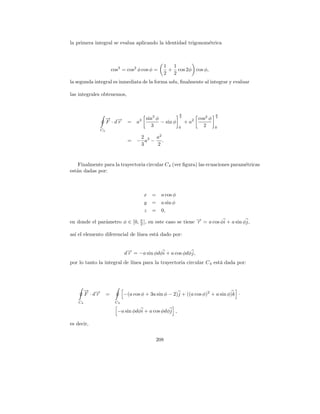 la primera integral se evalua aplicando la identidad trigonom´trica
                                                             e



                                                   1 1
                      cos3 = cos2 φ cos φ =         + cos 2φ cos φ,
                                                   2 2
la segunda integral es inmediata de la forma udu, ﬁnalmente al integrar y evaluar

las integrales obtenemos,


                                                            π                     π
                  → →
                  − −                 3   sin3 φ            2
                                                                     2   cos2 φ   2

                  F ·dr      =    a              − sin φ        +a
                                             3              0              2      0
             C3

                                   2    a2
                             =    − a3 − .
                                   3    2


    Finalmente para la trayectoria circular C4 (ver ﬁgura) las ecuaciones param´tricas
                                                                               e
est´n dadas por:
   a



                                          x =     a cos φ
                                          y   =   a sin φ
                                          z   =   0,

en donde el par´metro φ ∈ [0, π ], en este caso se tiene → = a cos φi + a sin φj,
               a              2
                                                         −
                                                         r

as´ el elemento diferencial de l´
  ı                             ınea est´ dado por:
                                        a


                            d→ = −a sin φdφi + a cos φdφj,
                             −
                             r
por lo tanto la integral de l´
                             ınea para la trayectoria circular C 4 est´ dada por:
                                                                      a




         → →
         − −
         F ·dr    =         −(a cos φ + 3a sin φ − 2)j + ((a cos φ)2 + a sin φ)k ·
    C4                 C3

                        −a sin φdφi + a cos φdφj ,

es decir,


                                              208
 