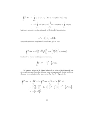 π
                           2
        → →
        − −
        F ·dr     =            −a2 cos2 φdφ − 3a2 sin φ cos φdφ + 2a cos φdφ
   C4                 φ=0
                                π                       π                               π
                                2                       2                               2

                  =    −a2           cos2 φdφ − 3a2             sin φ cos φdφ + 2a          cos φdφ,
                               φ=0                    φ=0                            φ=0

la primera integral se evalua aplicando la identidad trigonom´trica,
                                                             e



                                                1 1
                                     cos2 φ =    + cos 2φ ,
                                                2 2
la segunda y tercera integrales son inmediatas, por lo tanto



                                                 π                        π
              → →
              − −           φ sin 2φ             2
                                                                 cos2 φ   2                 π
              F · d r = −a2   −                      + 3a   2
                                                                               + [2a sin φ]0 ,
                                                                                           2

                            2    4               0                 2      0
         C4

ﬁnalmente al evaluar las integrales obtenemos,


                                    → →
                                    − −      πa2  3
                                    F ·dr =−     − a2 + 2a.
                                              4   2
                               C4



    Por lo tanto, la integral de l´
                                  ınea a lo largo de la trayectoria curva simple que
encierra la intersecci´n de los cil´
                       o            ındros como se muestra en la ﬁgura, se obtiene
al sumar los resultados de las trayectorias C1 , C2 , C3 y C4 es decir;



      → →
      − −                  → →
                           − −               → →
                                             − −            → →
                                                            − −                → →
                                                                               − −
      F ·dr     =          F ·dr +           F ·dr +        F ·dr +            F ·dr
  C                   C1                C2             C3                 C4
                           2           2                             2
                   a      3a            2     a                                  πa2  3
                =     +         − 2a + − a3 −                             + −        − a2 + 2a
                   2       2            3     2                                   4   2
                            2
                   2     πa
                = − a3 −      .
                   3      4




                                                209
 