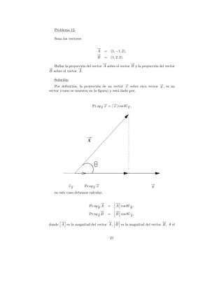Problema 12.

   Sean los vectores

                              →
                              −
                              A     = (1, −1, 2),
                              →
                              −
                              B     = (1, 2, 2).
                                  →
                                  −                 →
                                                    −
  Hallar la proyecci´n del vector A sobre el vector B y la proyecci´n del vector
                    o                                              o
→
−                 →
                  −
B sobre el vector A .

   Soluci´n:
         o
   Por deﬁnici´n, la proyecci´n de un vector → sobre otro vector →, es un
              o              o                −x                 −
                                                                 y
vector (como se muestra en la ﬁgura) y est´ dado por,
                                          a



                                 y
                                   −
                            Pr oy→ → = |→| cos θe→ ,
                                 − x
                                        −
                                        x        −
                                                 y




                        X




               e→
                −
                y      Pr oy→ →
                              −
                            − x
                            y
                                                                 →
                                                                 −
                                                                 y
   en este caso debemos calcular,

                                →
                                −           →
                                            −
                         Pr oy→ A
                              −
                              B
                                      =     A cos θe→ ,
                                                    −
                                                    B
                                →
                                −           →
                                            −
                         Pr oy→ B
                              −
                              A
                                      =     B cos θe→ ,
                                                    −
                                                    A

      →
      −                           → →
                                  − −                             →
                                                                  −
donde A es la magnitud del vector A , B es la magnitud del vector B , θ el


                                       21
 