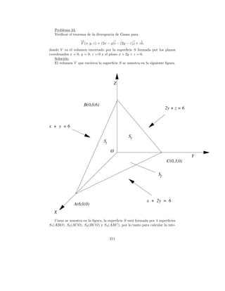 Problema 34.
   Veriﬁcar el teorema de la divergencia de Gauss para
                   →
                   −
                   F (x, y, z) = (2x − y)i − (2y − z)j + z k,
donde V es el volumen encerrado por la superﬁcie S formada por los planos
coordenados x = 0, y = 0, z = 0 y el plano x + 2y + z = 6.
   Soluci´n:
         o
   El volumen V que encierra la superﬁcie S se muestra en la siguiente ﬁgura.




                                         Z



                     B(0,0,6)
                                                                         2y + z = 6


x + y =6

                                                  S3
                                  S1

                                       O
                                                                                      Y
                                                                         C(0,3,0)

                                                                    S2




                                                                x + 2y = 6
               A(6,0,0)
   X
    Como se muestra en la ﬁgura, la superﬁcie S est´ formada por 4 superﬁcies
                                                   a
S1 (ABO), S2 (ACO), S3 (BCO) y S4 (ABC), por lo tanto para calcular la inte-


                                       211
 