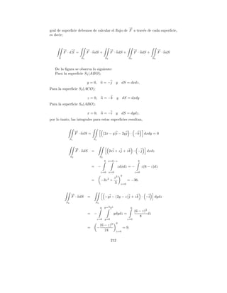 →
                                                 −
gral de superﬁcie debemos de calcular el ﬂujo de F a trav´s de cada superﬁcie,
                                                         e
es decir;



         → →
         − −                →
                            −                       →
                                                    −                         →
                                                                              −                  →
                                                                                                 −
         F · dS =           F · ndS +               F · ndS +                 F · ndS +          F · ndS
     S                 S1                      S2                     S3                    S4



   De la ﬁgura se observa lo siguiente:
   Para la superﬁcie S1 (ABO);

                            y = 0, n = −j                 y     dS = dxdz.
Para la superﬁcie S2 (ACO);

                            z = 0, n = −k                  y    dS = dxdy
Para la superﬁcie S3 (ABO);

                            x = 0, n = −i                 y     dS = dydz.
por lo tanto, las integrales para estas superﬁcies resultan,


                    →
                    −
                    F · ndS =                 (2x − y)i − 2y j · −k                  dxdy = 0
               S1               S1


                    →
                    −
                    F · ndS     =                   2xi + z j + z k · −j               dxdz
               S2                        S2
                                              6 x=6−z                           6

                                =    −                     zdxdz = −                z(6 − z)dz
                                         z=0 x=0                              z=0
                                                               6
                                                         z3
                                =        −3z 2 +                     = −36.
                                                         3     z=0



               →
               −
               F · ndS      =                  −y i − (2y − z)j + z k · −i                   dydz
          S3                        S3
                                             6−z
                                         6 y= 2                           6
                                                                              (6 − z)2
                            =   −                        ydydz =                       dz
                                                                                 8
                                     z=0       y=0                   z=0
                                                     3    6
                                         (6 − z)
                            =        −                             = 9.
                                            24            z=0


                                                     212
 