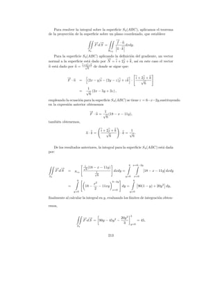 Para resolver la integral sobre la superﬁcie S4 (ABC), aplicamos el teorema
de la proyecci´n de la superﬁcie sobre un plano coordenado, que establece
              o
                                                      →
                                                      −
                                    − →
                                    → −               f ·n
                                    F ·d S =                  dxdy.
                               S4              Rxy
                                                       n·k

   Para la superﬁcie S4 (ABC) aplicando la deﬁnici´n del gradiente, un vector
                                                  o
                                    →
                                    −
normal a la superﬁcie est´ dado por N = i + 2j + k, as´ en este caso el vector
                          a                           ı
                    b b b
n est´ dado por n = i+2j+k de donde se sigue que:
     a                 √
                         6


              →
              −                                                          i + 2j + k
              F ·n =          (2x − y)i − (2y − z)j + z k ·                  √
                                                                               6
                             1
                        =    √ (2x − 5y + 3z) ,
                              6
empleando la ecuaci´n para la superﬁcie S4 (ABC) se tiene z = 6−x−2y,sustituyendo
                    o
en la expresi´n anterior obtenemos
             o
                                →
                                −        1
                                F · n = √ (18 − x − 11y),
                                          6
tambi´n obtenemos,
     e

                                          i + 2j + k          1
                             n·k =            √         ·k = √ .
                                                6              6


   De los resultados anteriores, la integral para la superﬁcie S 4 (ABC) est´ dada
                                                                            a
por:


                             1                                  6 x=6−2y
     − →
     → −                    √ (18
                              6
                                    − x − 11y)
     F ·d S   =   Rxy               1                dxdy =                  [18 − x − 11y] dxdy
                                    √
S4                                    6                       y=0    x=0
                    6                            6−2y                6
                                    x2
              =              18 −      − 11xy            dy =             90(1 − y) + 20y 2 dy,
                                    2            x=0
                  y=0                                           y=0

ﬁnalmente al calcular la integral en y, evaluando los l´
                                                       ımites de integraci´n obten-
                                                                          o

emos,

                                                                 3
                            − →
                            → −                    20y 3
                            F ·d S = 90y − 45y 2 −                       = 45,
                                                    3            y=0
                   S4


                                               213
 