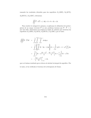 sumando los resultados obtenidos para las superﬁcies S 1 (ABO), S2 (ACO),

S3 (BCO) y S4 (ABC), obtenemos


                         → →
                         − −
                         F · d S = (−36) + 0 + 9 + 45 = 18.
                     S

   Para resolver la integral de volumen, si aplicamos la deﬁnici´n de la diver-
                                                                o
                                →
                                −                                      →
                                                                       −
gencia de un campo vectorial F en este problema tenemos que          · F = 1;
por otro lado, observemos en la ﬁgura la regi´n de volumen que encierran las
                                              o
superﬁcies S1 (ABO), S2 (ACO), S3 (BCO) y S4 (ABC), por lo tanto


                             6−z
                         6    2    6−2y−z
          →
          −
        · F dV   =                              dxdyxz
  V                  z=0 y=0        x=0
                                6−z
                                                          
                         6   
                                 2                       
                                                                      6
                                                                                             6−z
                 =                     [6 − 2y − z] dy        dz =         y (6 − z) − y 2    2
                                                                                             y=0
                                                                                                   dy
                             
                                                         
                                                          
                     z=0      y=0                                    z=0
                         6                                                       6
                                      (6 − z)2   (6 − z)2      1
                 =            (6 − z)          −          dz =                       (6 − z)2 dz
                                         2          4          4
                     z=0                                                       z=0
                                        3   6
                             (6 − z)
                 =   −                            = 18,
                                12          z=0

que es el mismo resultado que se obtuvo al calcular la integral de superﬁcie. Por

lo tanto, se ha veriﬁcado el teorema de la divergencia de Gauss.




                                                  214
 