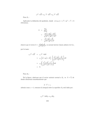 → · d→ = → · d→ + → · d→
                              − −
                              r    S S1 −
                                        r
                                            −
                                            S S2 −
                                                 r
                                                     −
                                                     S
                          S

   Para S1 :

   Aplicando la deﬁnici´n del gradiente, donde φ (x.y.z) = x 2 + y 2 − z 2 = 0
                       o
obtenemos,



                                             φ
                               n     =
                                           | φ|
                                            2xi + 2y j − 2z k
                                     =
                                               4x2 + 4y 2 + 4z 2
                                            xi + y j − z k
                                     =                          ,
                                               x2 + y 2 + z 2

                           xb b            b
observe que el vector n = √ i+yj−zk 2 , es normal interior (hacia adentro de S1 ),
                             2  2  x +y +z


por lo tanto

                 → · d→
                 − −
                 r    S   =          → · ndS
                                     −
                                     r
            S1                  S1

                                                                xi + y j − z k
                          =     S1      xi + y j + z k ·                             dS
                                                                    x2 + y 2 + z 2
                                          x2 + y 2 − z 2
                          =     S2                              dS
                                           x2 + y 2 + z 2
                          =     0.



   Para S2 :

   De la ﬁgura, obs´rvese que el vector unitario normal a S 2 es n = k, de
                   e
donde obtenemos inmediatamente que


                                           n · → = z,
                                               −
                                               r
adem´s como z = 1, entonces la integral sobre la superﬁcie S 2 est´ dada por:
    a                                                             a




                                        → · ndS = dS ,
                                        −
                                        r
                                   S2          2 S2 2



                                                216
 