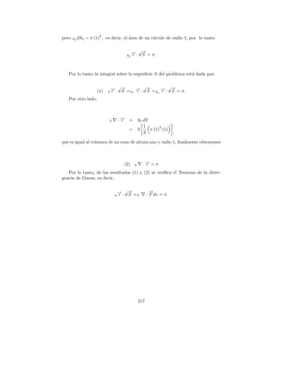 2
pero   S2 dS2   = π (1) , es decir, el area de un c´
                                       ´           ırculo de radio 1, por lo tanto


                                               → · d→ = π.
                                               − −
                                               r    S
                                          S2




   Por lo tanto la integral sobre la superﬁcie S del problema est´ dada por:
                                                                 a


                      (1)       → · d→ = → · d→ + → · d→ = π.
                                − −
                                r    S S1 −
                                          r
                                              −
                                              S S2 −
                                                   r
                                                       −
                                                       S
                            S

   Por otro lado,



                            V        ·→
                                      −
                                      r    =        3V dV
                                                       1       2
                                           =        3     π (1) (1)
                                                       3

que es igual al volumen de un cono de altura uno y radio 1, ﬁnalmente obtenemos



                                       (2)      V     ·→=π
                                                       −
                                                       r
   Por lo tanto, de los resultados (1) y (2) se veriﬁca el Teorema de la diver-
gencia de Gauus, es decir,


                                     → · d→ =
                                     − −
                                     r    S V
                                                            →
                                                            −
                                                          · F dv = π.
                                 S




                                                    217
 