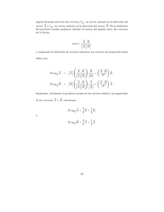 angulo formado entre los dos vectores, e→ un vector unitario en la direcci´n del
´                                       −
                                        A
                                                                          o
       →
       −                                                     →
                                                             −
             → un vector unitario en la direcci´n del vector B . De la deﬁnici´n
vector A y e B
             −                                 o                              o
del producto escalar podemos calcular el coseno del angulo entre dos vectores
                                                      ´
de la forma,

                                       → →
                                       − −
                                       A·B
                               cos θ = → → ,
                                       − −
                                       A B

y empleando la deﬁnici´n de vectores unitarios, los vectores de proyecci´n est´n
                      o                                                 o     a

dados por,


                                          
                                 → →
                                 − −         →
                                             −         → →
                                                       − −
                    →
                    −        →  A·B
                             −              B =       A·B      →
                                                                −
             Pr oy→ A
                  −     =    A   → →
                                 − −         →
                                             −                  B,
                  B
                                 A B         B          B2
                                          
                                 → →
                                 − −         →
                                             −         → →
                                                       − −
                    →
                    −        →  A·B
                             −              A =       A·B      →
                                                                −
             Pr oy→ B
                  −     =    B   → →
                                 − −         →
                                             −                  A,
                  A
                                 A B         A          A2

ﬁnalmente, calculando el producto escalar de los vectores dados y la magnitudes
                → →
                − −
de los vectores A y B , obtenemos


                                   → 3→ 1→
                                   −    −   −
                            Pr oy→ A = B = B ,
                                 −
                                 B    9   3
y
                                   → 3→ 1→
                                   −    −   −
                            Pr oy→ B = A = A .
                                 −
                                 A    6   2




                                      22
 
