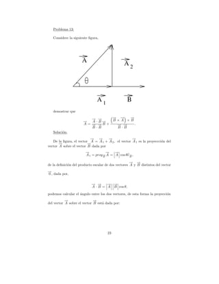 Problema 13:

   Considere la siguiente ﬁgura,




                     A                           A2




                               A1                 B
   demostrar que

                          → →
                          − −    → →
                                 − −  →
                                      −
                      →
                      −   A ·B→
                              −  B×A ×B
                      A = → →B +
                          − −     → →
                                  − −   .
                          B·B     B·B
   Soluci´n:
         o
                           → →
                           −   −    →
                                    −               →
                                                    −
   De la ﬁgura, el vector A = A 1 + A 2 , el vector A 1 es la proyeccci´n del
                                                                       o
       →
       −                 →
                         −
vector A sobre el vector B dada por
                        →
                        −           →
                                    −   →
                                        −
                        A 1 = proy→ A = A cos θe→ ,
                                  −
                                  B
                                                −
                                                B

                                                     → →
                                                     − −
de la deﬁnici´n del producto escalar de dos vectores A y B distintos del vector
             o
→
−
0 , dada por,

                            → →
                            − −     − −
                                    → →
                            A · B = A B cos θ,

podemos calcular el angulo entre los dos vectores, de esta forma la proyecci´n
                    ´                                                       o
           →
           −                 →
                             −
del vector A sobre el vector B est´ dada por:
                                  a




                                      23
 