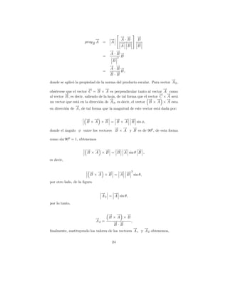 
                                          → →
                                          − −   →
                                                −
                            →
                            −         →  A·B  B
                                      −
                      proy→ A
                          −
                          B
                                 =    A   → −
                                          − →   →
                                                −
                                          A B   B
                                      → →
                                      − −
                                      A ·B→
                                          −
                                 =        B
                                       →2
                                       −
                                       B
                                      → →
                                      − −
                                      A ·B→
                                          −
                                 =    → → B,
                                      − −
                                      B·B
                                                                           →
                                                                           −
donde se aplic´ la propiedad de la norma del producto escalar. Para vector A 2 ,
              o
                          → → →
                          −     − −                                       →
                                                                          −
obs´rvese que el vector C = B × A es perpendicular tanto al vector A como
    e
          →
          −                                                             → →
                                                                        − −
al vector B , es decir, saliendo de la hoja, de tal forma que el vector C × A ser´
                                                                                 a
                                        →
                                        −                        → →
                                                                 − −        →
                                                                            −
un vector que est´ en la direcci´n de A 2 , es decir, el vector B × A × A esta
                  a              o
                 −
                 →
en direcci´n de A , de tal forma que la magnitud de este vector est´ dada por:
          o                                                            a

                       → →
                       − −     →
                               −   − − −
                                   → → →
                       B × A × B = B × A B sin φ,
                                     → →
                                     −   −   →
                                             −
donde el angulo φ entre los vectores B × A y B es de 900 , de esta forma
         ´

como sin 900 = 1, obtenemos

                       − −
                       → →     −
                               →   → →
                                   − −       →
                                             −
                       B × A × B = B A sin θ B ,

es decir,


                         → →
                         − −     →
                                 −   → →2
                                     − −
                         B × A × B = A B sin θ,

por otro lado, de la ﬁgura


                                →
                                −     →
                                      −
                                A 2 = A sin θ,

por lo tanto,


                                     → →
                                     − −  →
                                          −
                             →
                             −       B×A ×B
                             A2 =     → →
                                      − −   ,
                                      B·B
                                                    →
                                                    −     →
                                                          −
ﬁnalmente, sustituyendo los valores de los vectores A 1 y A 2 obtenemos,

                                       24
 