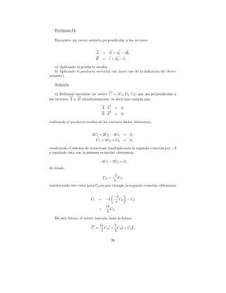 Problema 14.

   Encuentre un vector unitario perpendicular a los vectores

                              →
                              −
                              A    = 2i + 2j − 3k,
                              →
                              −
                              B    =     i + 3j − k,

   a) Aplicando el producto escalar.
   b) Aplicando el producto vectorial (sin hacer uso de la deﬁnici´n del deter-
                                                                  o
minante).

   Soluci´n:
         o
                                   →
                                   −
    a) Debemos encontrar un vector C = (C1 , C2 , C3 ) que sea perpendicular a
             → →
             − −
los vectores A y B simult´neamente, es decir que cumpla que,
                         a
                                  → →
                                  − −
                                  A·C =          0,
                                  → →
                                  − −
                                  B·C =          0,

realizando el producto escalar de los vectores dados obtenemos,


                          2C1 + 2C2 − 3C3           = 0,
                            C1 + 3C2 + C3           = 0,

resolviendo el sistema de ecuaciones (multiplicando la segunda ecuaci´n por −2
                                                                     o
y sum´ndo ´sta con la primera ecuaci´n) obtenemos,
      a     e                         o

                                  −4C2 − 5C3 = 0,
de donde,
                                        −5
                                   C2 =    C3 ,
                                         4
sustituyendo este valor para C2 ,en por ejemplo la segunda ecuaci´n, obtenemos
                                                                 o


                                            −5
                         C1   = −3             C3      − C3
                                             4
                                       11
                              =           C3 .
                                       4
   De esta forma, el vector buscado tiene la forma,
                         → 11
                         −           5
                         C =   C3 i − C3 j + C3 k,
                             4       4

                                          26
 