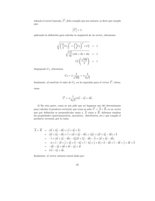 →
                          −
adem´s el vector buscado, C , debe cumplir que sea unitario, es decir que cumpla
     a
que,
                                          →
                                          −
                                          C = 1,

aplicando la deﬁnici´n para calcular la magnitud de un vector, obtenemos
                    o


                                  2               2
                          11               5             2
                             C3       +      C3       + C3   =   1
                           4               4
                                   2
                                  C3
                                     (121 + 25 + 16) = 1
                                  16
                                             √
                                         2     162
                                        C3           = 1
                                               4

despejando C3 , obtenemos
                                           4      4
                               C3 = ± √        =± √
                                           162   9 2
                                                                        →
                                                                        −
ﬁnalmente, al sustituir el valor de C3 , en la expresi´n para el vector C , obten-
                                                      o

emos


                           →
                           −     1
                           C = ± √ (11i − 5j + 4k)
                                9 2

    b) En esta parte, como se nos pide que no hagamos uso del determinante
                                                      → → →
                                                      −    − −
para calcular el producto vectorial, que como se sabe C = A × B , es un vector
                                              →
                                              −          →
                                                         −
que por deﬁnici´n es perpendicular tanto a A como a B , debemos emplear
                 o
las propiedades (anticonmutativa, asociativa, distributiva, etc.) que cumple el
producto vectorial, por lo tanto


→ →
− −
A×B       =   (2i + 2j − 3k) × (i + 3j + k)
          =   (2i + 2j − 3k) × i + (2i + 2j − 3k) × (3j) + (2i + 2j − 3k) × k
          =   −i × (2i + 2j − 3k) − 3j(2i + 2j − 3k) − k × (2i + 2j − 3k)
          =   −2 × i − 2i × j + 3j × k − 6j × i − 6j × j + 9j × k − 2k × i − 2k × j + 3k × k
          =   −2k − 3j + 6k + 9i − 2j + 2i
          =   11i − 5j + 4k,

ﬁnalmente, el vector unitario estar´ dado por:
                                   a


                                           27
 