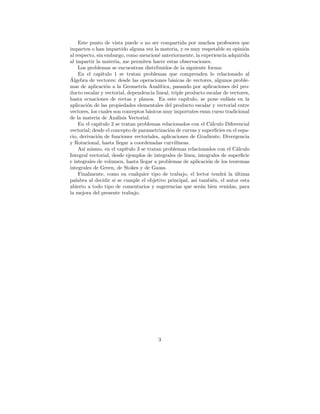 Este punto de vista puede o no ser compartida por muchos profesores que
imparten o han impartido alguna vez la materia, y es muy respetable su opini´n     o
al respecto, sin embargo, como mencion´ anteriormente, la experiencia adquirida
                                           e
al impartir la materia, me permiten hacer estas observaciones.
    Los problemas se encuentran distribuidos de la siguiente forma:
    En el cap´ ıtulo 1 se tratan problemas que comprenden lo relacionado al
´
Algebra de vectores; desde las operaciones b´sicas de vectores, algunos proble-
                                                  a
mas de aplicaci´n a la Geometr´ Anal´
                 o                  ıa      ıtica, pasando por aplicaciones del pro-
ducto escalar y vectorial, dependencia lineal, triple producto escalar de vectores,
hasta ecuaciones de rectas y planos. En este cap´         ıtulo, se pone enf´sis en la
                                                                             a
aplicaci´n de las propiedades elementales del producto escalar y vectorial entre
         o
vectores, los cuales son conceptos b´sicos muy importntes enun curso tradicional
                                       a
de la materia de An´lisis Vectorial.
                      a
    En el cap´ıtulo 2 se tratan problemas relacionados con el C´lculo Diferencial
                                                                      a
vectorial; desde el concepto de parametrizaci´n de curvas y superﬁcies en el espa-
                                                 o
cio, derivaci´n de funciones vectoriales, aplicaciones de Gradiente, Divergencia
             o
y Rotacional, hasta llegar a coordenadas curvil´     ıneas.
    As´ mismo, en el cap´
       ı                   ıtulo 3 se tratan problemas relacionados con el C´lculo
                                                                                a
Integral vectorial, desde ejemplos de integrales de l´   ınea, integrales de superﬁcie
e integrales de volumen, hasta llegar a problemas de aplicaci´n de los teoremas
                                                                    o
integrales de Green, de Stokes y de Gauss.
    Finalmente, como en cualquier tipo de trabajo, el lector tendr´ la ultima
                                                                           a    ´
palabra al decidir si se cumple el objetivo principal, as´ tambi´n, el autor esta
                                                               ı       e
abierto a todo tipo de comentarios y sugerencias que ser´n bien venidas, para
                                                                 a
la mejora del presente trabajo.




                                          3
 