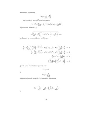 ﬁnalmente, obtenemos
                                            1   C2
                                       C1 = √ −    .
                                             2  2
                           →
                           −
    Por lo tanto el vector C ser´ de la forma,
                                a
                         →
                         −        1        C2                         1
                   4)    C =      √
                                   2
                                       −   2    i + C 2 j + C2 −     √
                                                                       2
                                                                              k,

aplicando la ecuaci´n (3),
                   o


                                       2                              2
                          1  C                             1
                         √ − 2                    2
                                           + (C2 ) + C2 − √                = 1,
                           2 2                              2
realizando un poco de algebra se obtiene,
                      ´




                                       2
    1       1           C2       (C2 )        2       2                     1          1
      −2    √                +         + (C2 ) + (C2 ) − 2C2               √       +       =   1
    2         2         2          4                                         2         2
                                       2
                  1  C2  (C2 )        2        2            1      1
                    −√ +       + (C2 ) + (C2 ) − 2C2 √           +                         =   1
                  2   2    4                                 2     2
                                              9       2       3
                                                 (C2 ) − √        C2                       =   0
                                              4                2
                                                         √
                                           3            3 2
                                          √      C2         C2 − 1                         =   0
                                            2            4

por lo tanto las soluciones para C2 son:

                                            C21 = 0,
y
                                                 4
                                           C22 = √ ,
                                                3 2
sustituyendo en la ecuaci´n (4) ﬁnalmente obtenemos,
                         o




                         →
                         −    1     1                  1        1
                         C1 = √ i+ √ k =               √ , 0, − √         ,
                               2     2                  2        2
y




                                                30
 