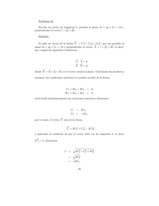 Problema 16.

   Escriba un vector de magnitud 5, paralelo al plano 3x + 4y + 5z = 10 y
perpendicular al vector i + 2j + 2k.

   Soluci´n:
         o

                                   →
                                   −
   Se pide un vector de la forma C = C1 i + C2 j + C3 k que sea paralelo al
                                                  →
                                                  −
plano 3x + 4y + 5z = 10 y perpendicular al vector A = i + 2j + 2k, es decir,
que cumpla las siguientes condiciones:


                                       → →
                                       − −
                                       C · A = 0,
                                       → →
                                       − −
                                       C · N = 0,
      →
      −
donde N = 3i + 4j + 5k, es el vector normal al plano. Calculando los productos

escalares, las condiciones anteriores se pueden escribir de la forma,



                            C1 + 2C2 + 2C3        = 0,
                           3C1 + 4C2 + 5C3        = 0,

resolviendo simult´neamente las ecuaciones anteriores obtenemos,
                  a



                                  C1   =      2C2 ,
                                  C3   =      −2C2,
                        →
                        −
por lo tanto, el vector C ser´ de la forma,
                             a

                             →
                             −
                             C = 2C2 i + C2 j − 2C2 k,

y aplicando la condici´n de que el vector debe ser de magnitud 5, es decir
                      o
→
−
C = 5, obtenemos



                           5 =           2    2     2
                                       4C2 + C2 + 4C2

                              =          2
                                       9C2
                              =    ±3C2 ,

                                         32
 