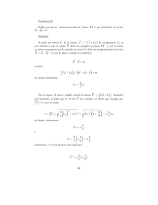Problema 17.

    Hallar un vector unitario paralelo al plano XY y perpendicular al vector
4i − 3j − k.

    Soluci´n:
          o
                      →
                      −               →
                                      −
   Se pide un vector C de la forma, C = C1 i + C2 j, la componente C3 es
                            →
                            −
cero debido a que el vector C debe ser paralelo al plano XY y por lo tanto
                                           →
                                           −
no tiene componente en k, adem´s el vector C debe ser perpendicular al vector
                                a
→
−
A = 4i − 3j − k, por lo tanto cumple la condici´n,
                                               o

                                     → →
                                     − −
                                     C · A = 0,
es decir,

                       C1 i − C2 j · 4i − 3j − k = 0,
de donde obtenemos,
                                             3
                                     C1 =      C2 .
                                             4

                                                  →
                                                  −
   Por lo tanto, el vector pedido tendr´ la forma C = 3 C2 i + C2 j. Tambi´n
                                       a                4                 e
                                     →
                                     −
por hip´tesis, se pide que el vector C sea unitario, es decir que cumpla que
       o
 →
 −
 C = 1, por lo tanto


                              2
               →
               −       3                 2                2         9      5
            1= C =       C2       + (C2 ) =       (C2 )       1+        = ± C2 ,
                       4                                           16      4
de donde, obtenemos
                                           4
                                     C2 = ± ,
                                           5
y

                                     3       4     3
                              C1 =       ±       =± ,
                                     4       5     5
ﬁnalmente, el vector pedido est´ dado por,
                               a



                                  →
                                  −    3   4
                                  C = ± i ± j.
                                       4   5


                                         34
 