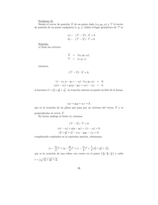 Problema 19.
   Siendo el vector de posici´n → de un punto dado (x0 , y0 , z0 ) y → el vector
                             o −a                                    −r
de posici´n de un punto cualquiera (x, y, z), hallar el lugar geom´trico de → si:
         o                                                        e         −
                                                                            r


                                     a).− (→ − →) · → = 0
                                           − − −
                                            r  a    a
                                           → − →) · → = 0
                                           − − −
                                     b).− ( r  a    r
   Soluci´n:
         o
   a) Sean los vectores

                                    →
                                    −
                                    a     =    (x0 , y0 , z0 ),
                                    →
                                    −
                                    r     =    (x, y, z),

   entonces,

                                     (→ − →) · → = 0,
                                      − − −
                                      r   a    a


                       (x − x0 , y − y0 , z − z0 ) · (x0 , y0 , z0 ) =   0,
                      x0 (x − x0 ) + y0 (y − y0 ) + z0 (z − z0 ) =       0,
si hacemos d = x2 + y0 + z0 , la ecuaci´n anterior se puede escribir de la forma,
                0
                     2    2
                                       o




                                    x0 x + y0 y + z0 z = d,
que es la ecuaci´n de un plano que pasa por un extremo del vector → y es
                o                                                 −
                                                                  a

perpendicular al vector →.
                        −
                        a
   En forma an´loga al inciso a), tenemos
                a

                                      (→ − → ) · → = 0
                                       − − −
                                       r   a     r
                         x(x − x0 ) + y(y − y0 ) + z(z − z0 ) = 0,
                           x2 + y0 + z0 − xx0 − yy0 − zz0 = 0,
                            0
                                 2    2

completando cuadrados en la expresi´n anterior, obtenemos
                                   o


                  x0 2       y0         z0      1
               (x − ) + (y − )2 + (z − )2 = (x2 + y0 + z0 ),
                                                       2     2
                  2          2           2      4 0
que es la ecuaci´n de una esfera con centro en el punto x0 , y0 , z2
                o                                        2    2
                                                                   0
                                                                              y radio
     1
r=   2    0
               2     2
         x2 + y0 + z 0 .


                                               36
 