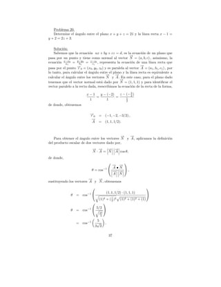 Problema 20.
                                                           ınea recta x − 1 =
   Determine el angulo entre el plano x + y + z = 21 y la l´
                ´
y + 2 = 2z + 3.

   Soluci´n:
         o
   Sabemos que la ecuaci´n ax + by + cz = d, es la ecuaci´n de un plano que
                        o                                   o
                                                    →
                                                    −
pasa por un punto y tiene como normal al vector N = (a, b, c) , asimismo, la
ecuaci´n x−x0 = y−y0 = z−z0 , representa la ecuaci´n de una l´
      o    a1      b1     c1                         o          ınea recta que
                  → = (x , y , z ) y es paralela al vector → = (a , b , c ) , por
                  −
pasa por el punto r
                                                           −
                                                           A
                      0       0       0   0                                                 1   1   1
lo tanto, para calcular el angulo entre el plano y la l´
                           ´                           ınea recta es equivalente a
                                      →
                                      −     →
                                            −
calcular el angulo entre los vectores N y A . En este caso, para el plano dado
            ´
                                               →
                                               −
tenemos que el vector normal est´ dado por N = (1, 1, 1) y para identiﬁcar el
                                   a
vector paralelo a la recta dada, reescribimos la ecuaci´n de la recta de la forma,
                                                        o
                                                    3
                            x−1   y − (−2)   z − (− 2 )
                                =          =     1
                             1        1          2
de donde, obtenemos

                              →
                              −
                              r0          =      (−1, −2, −3/2) ,
                               →
                               −
                               A          =      (1, 1, 1/2).


                                              −
                                              →   −
                                                  →
    Para obtener el angulo entre los vectores N y A , aplicamos la deﬁnici´n
                    ´                                                     o
del producto escalar de dos vectores dado por,
                                  → →
                                  − −     → →
                                          − −
                                  N · A = N A cos θ,
de donde,
                                                           
                                                       → →
                                                       − −
                                               −1     A •N 
                                  θ = cos              → → ,
                                                       − −
                                                       A N
                          →
                          −   →
                              −
sustituyendo los vectores A y N , obtenemos
                                                                                       
                                                 (1, 1, 1/2) · (1, 1, 1)
              θ   =       cos−1                                                        
                                                       1
                                          (1)2  +    ( 2 )2   (1)2   +   (1)2   + (1)
                                              
                                      5/2 
              θ   =       cos−1 
                                          27
                                           4

                                      5
                  =       cos−1       √          .
                                   3 3

                                                     37
 