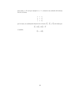para toda α ∈ R, as´ por ejemplo si α = 1, entonces una soluci´n del sistema
                   ı                                          o
ser´ de la forma,
   a


                                  x   = 1,
                                  y   = 2,
                                  z   = 0,
                                                    − −
                                                    → → −     →
por lo tanto, la combinaci´n lineal de los vectores A1 , A2 y A3 est´ dada por:
                          o                                         a
                            −
                            →      −
                                   →      −
                                          → →  −
                            A1 + 2 A2 + 0 A3 = 0

o tambi´n
       e
                                 →
                                 −      −
                                        →
                                 A1 = −2A2 .




                                      39
 