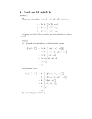 2     Problemas del cap´
                       ıtulo 1.
Problema 1:
                                      →
                                      −
    Muestre que para cualquier vector A = a1 i + a2 j + a3 k se cumple que:

                                         →
                                         −
                         a).−   i× k× j× A          = a3 k,
                                         →
                                         −
                         b).−   k× j× i× A          = a2 j,
                                         →
                                         −
                         c).−   j× i× k× A          = a1 i,

   no aplique la deﬁnici´n del determinante, usar las propiedades del producto
                        o
vectorial.


    Soluci´n:
          o
    a).− Aplicando las propiedades del producto vectorial, tenemos

                →
                −
       i× k× j× A           =   i × k × j × a1 i + a 2 j + a 3 k

                            =   i × k × j × a1 i + j × a2 j + j × a3 k

                            =   i × k × −a1 k + a3 i

                            =   i × −a1 k × k + a3 k × i

                            =   i × a3 j

                            =   a3 k.

    b) De la misma forma,

                →
                −
       k× j× i× A           =   k × j × i × a1 i + a 2 j + a 3 k

                            =   k × j × i × a1 i + i × a2 j + i × a3 k

                            =   k × j × a2 k − a 3 j

                            =   k × j × a2 k + j × a3 j

                            =   k × a2 i

                            =   a2 j.
    En forma an´loga para el inciso c).
               a


                                          4
 
