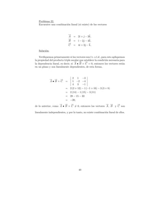 Problema 22.
   Encuentre una combinaci´n lineal (si existe) de los vectores
                          o


                               →
                               −
                               A   =   2ˆ +  − 3k,
                                        ı ˆ
                               →
                               −
                               B   = ˆ − 2ˆ − 4k,
                                     ı    
                               →
                               −
                               C   =   4ˆ + 3ˆ − k,
                                        ı    

   Soluci´n:
         o

    Veriﬁquemos primeramente si los vectores son l.i. o l.d., para esto apliquemos
la propiedad del producto triple escalar que establece la condici´n necesaria para
                                                                 o
                                    → → →
                                    − − −
la dependencia lineal, es decir; si A • B × C = 0, entonces los vectores est´n  a
en un plano y son linealmente dependientes, de esta forma,



                                   2   1 −3
               → → →
               − − −
               A•B×C       =       1   −2 −4
                                   4   3 −1
                           =    2 (2 + 12) − 1 (−1 + 16) − 3 (3 + 8)
                           =    2 (14) − 1 (15) − 3 (11)
                           =    28 − 15 − 33
                           =    −20,
                     − −
                     → → →   −                            − −
                                                          → →     −
                                                                  →
de lo anterior, como A • B × C = 0, entonces los vectores A , B y C son

linealmente independientes, y por lo tanto, no existe combinaci´n lineal de ellos.
                                                               o




                                        40
 