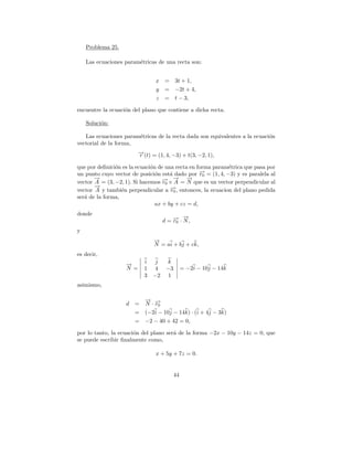 Problema 25.

    Las ecuaciones param´tricas de una recta son:
                        e


                                x   =   3t + 1,
                                y   =   −2t + 4,
                                z   =   t − 3,

encuentre la ecuaci´n del plano que contiene a dicha recta.
                   o

    Soluci´n:
          o

   Las ecuaciones param´tricas de la recta dada son equivalentes a la ecuaci´n
                       e                                                    o
vectorial de la forma,
                         →(t) = (1, 4, −3) + t(3, −2, 1),
                         −
                         r

que por deﬁnici´n es la ecuaci´n de una recta en forma param´trica que pasa por
               o              o                             e
un punto cuyo vector de posici´n est´ dado por → = (1, 4, −3) y es paralela al
                                o     a           −
                                                  r0
       −
       →                           − → →−    −
vector A = (3, −2, 1). Si hacemos → × A = N que es un vector perpendicular al
                                   r0
       →
       −
vector A y tambi´n perpendicular a →, entonces, la ecuacion del plano pedida
                  e                   −
                                      r0
ser´ de la forma,
   a
                                ax + by + cz = d,
donde
                                        − → −
                                    d = → · N,
                                        r0
y
                               →
                               −
                               N = ai + bj + ck,
es decir,
                   →
                   −       i j  k
                   N =     1 4 −3            = −2i − 10j − 14k
                           3 −2 1
asimismo,

                           → →
                           − −
                   d =     N · r0
                     =     (−2i − 10j − 14k) · (i + 4j − 3k)
                     =     −2 − 40 + 42 = 0,

por lo tanto, la ecuaci´n del plano ser´ de la forma −2x − 10y − 14z = 0, que
                       o               a
se puede escribir ﬁnalmente como,

                                x + 5y + 7z = 0.


                                        44
 
