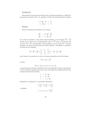 Problema 26.

   Determine las ecuaciones de la l´ınea recta (en forma param´trica y sim´trica)
                                                                 e           e
que pasa por el punto (3, 2, −4), paralela a la l´
                                                 ınea de intersecci´n de los planos
                                                                   o


                              x + 3y − 2z     =     8,
                               x − 3y + z     =     0.
   Soluci´n:
         o

   De las ecuaciones de los planos, los vectores

                              −
                              →
                              N1     =   i + 3j − 2k,
                              −
                              →
                              N2     =   i − 3j + k,
                                                                   −→ −   →
son vectores normales a cada plano respectivamente, de esta forma N1 × N2
                                                   −
                                                   →          −
                                                              →
resulta ser un vector que es perpendicular tanto a N1 como a N2 , por lo que
          −→ →   −                                             −→ −  →
el vector N1 × N 2 ser´ paralelo a ambos planos y por lo tanto N1 × N2 ser´
                       a                                                   a
paralelo a la l´
               ınea de intersecci´n de ambos planos. Calculando el producto
                                 o
vectorial de las normales,

               → −
               −   → −  →            i j  k
               A = N1 × N2 =         1 3 −2         = −3i − 3j − 6k,
                                     1 −3 1
por lo tanto, la ecuaci´n de la recta en forma param´trica ser´ de la forma,
                       o                            e         a
                                 →(t) = → + t→
                                 −
                                 r      −
                                        r0
                                             −
                                             A
es decir,
                       →(t) = (3, 2, −4) + t(−3, −3, −6),
                       −
                       r
y para determinar la forma sim´trica de la recta, debemos eliminar el par´metro
                                e                                        a
t de la ecuaci´n vectorial, para hacer esto, escribimos las componentes de esta
              o
ecuaci´n vectorial de la forma,
       o
                                 x =      3 − 3t,
                                 y =      2 − 3t,
                                 z   =    −4 − 6t,
despejando el par´metro t e igualando obtenemos,
                 a
                             x−3   y−2   z+4
                                 =     =
                              −3    −3    −6
o tambi´n,
       e
                                                z+4
                             x−3=y−2=               .
                                                 2


                                         45
 