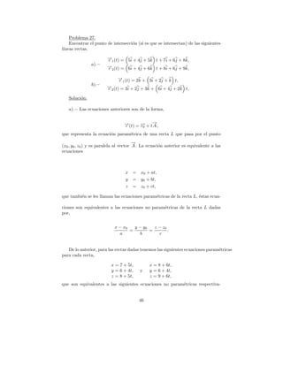 Problema 27.
    Encontrar el punto de intersecci´n (si es que se intersectan) de las siguientes
                                    o
l´
 ıneas rectas.

                        → (t) = 5i + 4j + 5k t + 7i + 6j + 8k,
                        −
                        r1
               a).−     → (t) = 6i + 4j + 6k t + 8i + 6j + 9k,
                        −
                        r2

                              → (t) = 2k + 3i + 2j + k t,
                              −
                              r1
               b).−     → (t) = 3i + 2j + 3k + 6i + 4j + 2k t,
                        −
                        r2

   Soluci´n:
         o

   a).− Las ecuaciones anteriores son de la forma,


                                 →(t) = → + t→,
                                 −
                                 r      −
                                        r0
                                             −
                                             A
que representa la ecuaci´n param´trica de una recta L que pasa por el punto
                        o       e
                                        →
                                        −
(x0 , y0 , z0 ) y es paralela al vector A . La ecuaci´n anterior es equivalente a las
                                                     o
ecuaciones



                                 x =      x0 + at,
                                 y =      y0 + bt,
                                 z =      z0 + ct,

que tambi´n se les llaman las ecuaciones param´tricas de la recta L, ´stas ecua-
         e                                    e                      e

ciones son equivalentes a las ecuaciones no param´tricas de la recta L dadas
                                                 e
por,


                            x − x0   y − y0   z − z0
                                   =        =        .
                              a        b        c


   De lo anterior, para las rectas dadas tenemos las siguientes ecuaciones param´tricas
                                                                                e
para cada recta,

                          x = 7 + 5t,         x = 8 + 6t,
                          y = 6 + 4t,    y    y = 6 + 4t,
                          z = 8 + 5t,         z = 9 + 6t,
que son equivalentes a las siguientes ecuaciones no param´tricas respectiva-
                                                         e


                                         46
 