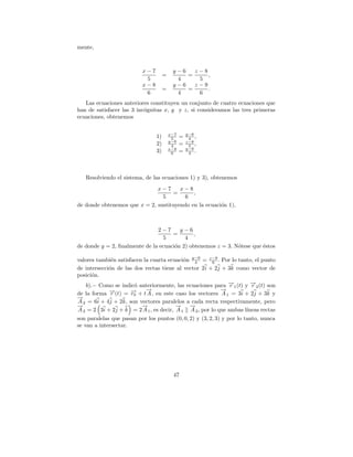 mente,



                           x−7             y−6   z−8
                                      =        =     ,
                            5               4     5
                           x−8             y−6   z−9
                                      =        =     .
                            6               4     6
   Las ecuaciones anteriores constituyen un conjunto de cuatro ecuaciones que
han de satisfacer las 3 inc´gnitas x, y y z, si consideramos las tres primeras
                           o
ecuaciones, obtenemos


                                          x−7       y−6
                                 1)        5    =    4 ,
                                          y−6       z−8
                                 2)        4    =    5 ,
                                          x−8       y−6
                                 3)        6    =    4 .




   Resolviendo el sistema, de las ecuaciones 1) y 3), obtenemos
                              x−7      x−8
                                    =       ,
                                5       6
de donde obtenemos que x = 2, sustituyendo en la ecuaci´n 1),
                                                       o



                               2−7      y−6
                                     =       ,
                                 5        4
de donde y = 2, ﬁnalmente de la ecuaci´n 2) obtenemos z = 3. N´tese que ´stos
                                      o                       o         e

valores tambi´n satisfacen la cuarta ecuaci´n y−6 = z−9 . Por lo tanto, el punto
              e                            o    4       6
de intersecci´n de las dos rectas tiene al vector 2 i + 2j + 3k como vector de
             o
posici´n.
       o
    b).− Como se indic´ anteriormente, las ecuaciones para →1 (t) y →2 (t) son
                       o                                       −r        −
                                                                         r
de la forma r→(t) = → + t→, en este caso los vectores → = 3i + 2j + 3k y
             −        −
                      r0
                            −
                            A
                                                            −
                                                             A1
→
−
A 2 = 6i + 4j + 2k, son vectores paralelos a cada recta respectivamente, pero
→
−                         →
                          −             →
                                        −     →
                                              −
A 2 = 2 3i + 2j + k = 2 A 1 , es decir, A 1 A 2 , por lo que ambas l´  ıneas rectas
son paralelas que pasan por los puntos (0, 0, 2) y (3, 2, 3) y por lo tanto, nunca
se van a intersectar.




                                           47
 