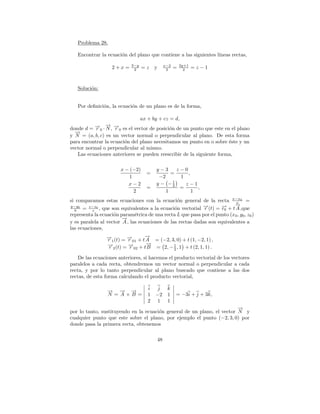 Problema 28.

   Encontrar la ecuaci´n del plano que contiene a las siguientes l´
                      o                                           ıneas rectas,
                             3−y                  x−2       2y+1
                    2+x=      2    =z    y         2    =     2    =z−1



   Soluci´n:
         o


   Por deﬁnici´n, la ecuaci´n de un plano es de la forma,
              o            o

                               ax + by + cz = d,
                → →
                − −
donde d = →0 · N , r 0 es el vector de posici´n de un punto que este en el plano
          −r                                 o
  →
  −
y N = (a, b, c) es un vector normal o perpendicular al plano. De esta forma
para encontrar la ecuaci´n del plano necesitamos un punto en o sobre ´ste y un
                        o                                              e
vector normal o perpendicular al mismo.
   Las ecuaciones anteriores se pueden reescribir de la siguiente forma,

                        x − (−2)         y−3      z−0
                                    =          =      ,
                           1              −2       1
                           x−2           y − −1 2    z−1
                                    =              =      ,
                             2               1          1
si comparamos estas ecuaciones con la ecuaci´n general de la recta x−x0 =
                                                 o                         a
                                                                           →
                                                                           −
y−y0
  b   = c , que son equivalentes a la ecuaci´n vectorial →(t) = → + t A ,que
        z−z0
                                                o           −r       −
                                                                     r0
representa la ecuaci´n param´trica de una recta L que pasa por el punto (x 0 , y0 , z0 )
                    o         e
                        →
                        −
y es paralela al vector A , las ecuaciones de las rectas dadas son equivalentes a
las ecuaciones,
                 → (t) = → + t→ = (−2, 3, 0) + t (1, −2, 1) ,
                 −
                 r1      −
                         r 01
                               −
                               A
                 → (t) = → + t→ = 2, − 1 , 1 + t (2, 1, 1) .
                 −r2     −r 02
                               −
                               B        2

    De las ecuaciones anteriores, si hacemos el producto vectorial de los vectores
paralelos a cada recta, obtendremos un vector normal o perpendicular a cada
recta, y por lo tanto perpendicular al plano buscado que contiene a las dos
rectas, de esta forma calculando el producto vectorial,

                 → → →
                 −   − −             i    j        k
                 N = A×B =           1   −2        1    = −3i + j + 3k,
                                     2   1         1
                                                                         →
                                                                         −
por lo tanto, sustituyendo en la ecuaci´n general de un plano, el vector N y
                                       o
cualquier punto que este sobre el plano, por ejemplo el punto (−2, 3, 0) por
donde pasa la primera recta, obtenemos

                                             48
 