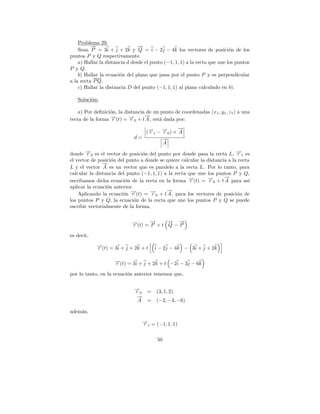 Problema 29.
          →
          −                     →
                                −
    Sean P = 3i + j + 2k y Q = i − 2j − 4k los vectores de posici´n de los o
puntos P y Q respectivamente.
    a) Hallar la distancia d desde el punto (−1, 1, 1) a la recta que une los puntos
P y Q.
    b) Hallar la ecuaci´n del plano que pasa por el punto P y es perpendicular
                       o
a la recta P Q.
    c) Hallar la distancia D del punto (−1, 1, 1) al plano calculado en b).

   Soluci´n:
         o

    a) Por deﬁnici´n, la distancia de un punto de coordenadas (x 1 , y1 , z1 ) a una
                  o
                                  →
                                  −
recta de la forma →(t) = →0 + t A , est´ dada por:
                  −r       −r           a
                                               →
                                               −
                                (→ 1 − → 0 ) × A
                                 −
                                 r     −
                                       r
                             d=        →
                                       −
                                       A

donde →0 es el vector de posici´n del punto por donde pasa la recta L, →1 es
       −r                        o                                          −
                                                                            r
el vector de posici´n del punto a donde se quiere calcular la distancia a la recta
                   o
               →
               −
L y el vector A es un vector que es paralelo a la recta L. Por lo tanto, para
calcular la distancia del punto (−1, 1, 1) a la recta que une los puntos P y Q,
                                                                      →
                                                                      −
escribamos dicha ecuaci´n de la recta en la forma →(t) = →0 + t A para as´
                         o                            −r      −r                  ı
aplicar la ecuaci´n anterior.
                 o
                                            →
                                            −
    Aplicando la ecuaci´n →(t) = →0 + t A , para los vectores de posici´n de
                        o − r       −r                                      o
los puntos P y Q, la ecuaci´n de la recta que une los puntos P y Q se puede
                              o
escribir vectorialmente de la forma,


                             →(t) = → + t → − →
                             −
                             r
                                    −
                                    P
                                          − −
                                          Q P

es decir,
            →(t) = 3i + j + 2k + t
            −
            r                           i − 2 j − 4 k − 3i + j + 2 k

                    →(t) = 3i + j + 2k + t −2i − 3j − 6k
                    −
                    r

por lo tanto, en la ecuaci´n anterior tenemos que,
                          o

                              →
                              −
                              r0    =   (3, 1, 2)
                               →
                               −
                               A    =   (−2, −3, −6)

adem´s,
    a
                                   → = (−1, 1, 1)
                                   −
                                   r1

                                         50
 