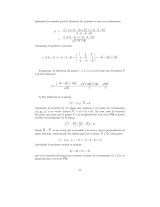 aplicando la ecuaci´n para la distancia de un punto a una recta obtenemos,
                   o


                         |[(−1, 1, 1) − (3, 1, 2)] × (−2, −3, −6)|
                 d =
                                      |(−2, −3, −6)|
                         |(−4, 0, −1) × (−2, −3, −6)|
                    =             √
                                    4 + 9 + 36
calculando el producto vectorial,


                                        i     j k
      (−4, 0, −1) × (−2, −3, −6) =     −4    0 −1        = −3i − 22j + 12k
                                       −2    −3 −6


   Finalmente, la distancia del punto (−1, 1, 1) a la recta que une los puntos P
y Q est´ dada por:
       a


                 −3i − 22j + 12k   √                √
                                    9 + 484 + 144    637
              d=      √          =                =
                        49               7            7


   b) Por deﬁnici´n la ecuaci´n
                 o           o
                                          →
                                          −
                              (→ − →0 ) · N = 0,
                               − −
                               r   r
representa la ecuaci´n de un plano que contiene a un punto de coordenadas
                        o
                                   →
                                   −
(x0 , y0 , z0 ) y un vector normal N = ai + bj + ck. En este, caso la ecuaci´n
                                                                            o
del plano que pasa por el punto P y es perpendicular a la recta P Q se puede
escribir vectorialmente de la forma,
                            →−→ · →−→ =0
                            − −
                            r P
                                  − −
                                  Q P
      → →
      − −
donde Q − P es un vector que es paralelo a la recta y que es perpendicular al
                                                          → →
                                                          − −
plano buscado, sustituyendo los valores para los vectores P y Q , obtenemos

                    (x − 3, y − 1, z − 2) · (−2, −3, −6) = 0
calculando el producto escalar se obtiene,

                               2x + 3y + 6z = 21
que es la ecuaci´n del plano que contiene al punto de coordenadas (3, 1, 2) y es
                o
perpendicular a la recta P Q.



                                        51
 
