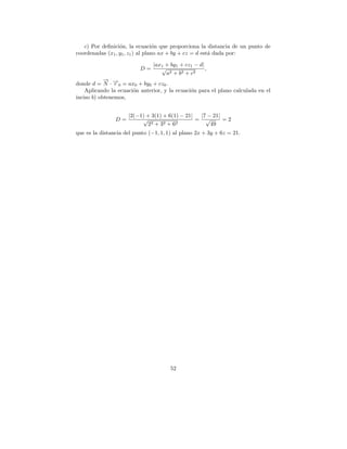 c) Por deﬁnici´n, la ecuaci´n que proporciona la distancia de un punto de
                  o                o
coordenadas (x1 , y1 , z1 ) al plano ax + by + cz = d est´ dada por:
                                                         a

                                |ax1 + by1 + cz1 − d|
                          D=       √                  ,
                                     a2 + b 2 + c 2
            → −
            −
donde d = N · →0 = ax0 + by0 + cz0 .
                r
    Aplicando la ecuaci´n anterior, y la ecuaci´n para el plano calculada en el
                       o                       o
inciso b) obtenemos,


                     |2(−1) + 3(1) + 6(1) − 21|  |7 − 21|
                D=        √                     = √       =2
                             2 2 + 32 + 62           49
que es la distancia del punto (−1, 1, 1) al plano 2x + 3y + 6z = 21.




                                       52
 