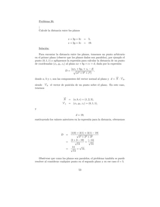 Problema 30.

    |
    Calcule la distancia entre los planos


                                x + 2y + 3z       =    5,
                                x + 2y + 3z       =    19.

    Soluci´n:
          o

   Para encontar la distancia entre los planos, tomemos un punto arbitrario
en el primer plano (observe que los planos dados son paralelos), por ejemplo el
punto (0, 1, 1) y apliquemos la expresi´n para calcular la distancia de un punto
                                         o
de coordenadas (x1 , y1 , z1 ) al plano ax + by + cz = d, dada por la expresi´n:
                                                                             o
                                    |ax1 + by1 + z1 − d|
                            D=                               ,
                                         (a2 + b2 + c2 )
                                                                     → −
                                                                     −
donde a, b y c, son las componentes del vector normal al plano y d = N · →0 ,
                                                                         r

siendo →0 el vector de posici´n de un punto sobre el plano. En este caso,
        −
        r                    o
tenemos


                          →
                          −
                          N     =     (a, b, c) = (1, 2, 3),
                         →
                         −
                         r1     =     (x1 , y1 , z1 ) = (0, 1, 1),

y

                                        d = 19,
sustituyendo los valores anteriores en la expresi´n para la distancia, obtenemos
                                                 o




                                    |1(0) + 2(1) + 3(1) − 19|
                        D   =             √
                                            12 + 22 + 32
                                    |2 + 3 − 19|    |−14|
                            =           √        = √
                                          14           14
                                     14     √
                            =       √ = 14.
                                      14

    Obs´rvese que como los planos son paralelos, el problema tambi´n se puede
        e                                                           e
resolver al considerar cualquier punto en el segundo plano y en ese caso d = 5.


                                            53
 
