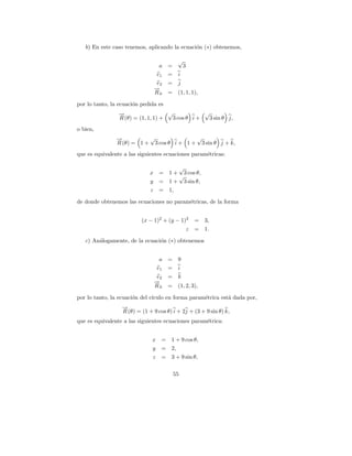 b) En este caso tenemos, aplicando la ecuaci´n (∗) obtenemos,
                                               o

                                           √
                                 a    =        3
                                e1    =    i
                                e2    =    j
                               →
                               −
                               R0     =    (1, 1, 1),

por lo tanto, la ecuaci´n pedida es
                       o
                →
                −                   √            √
                R (θ) = (1, 1, 1) +  3 cos θ i +  3 sin θ j,
o bien,
               →
               −          √               √
               R (θ) = 1 + 3 cos θ i + 1 + 3 sin θ j + k,
que es equivalente a las siguientes ecuaciones param´tricas:
                                                    e

                                         √
                              x =     1 + 3 cos θ,
                                         √
                              y =     1 + 3 sin θ,
                              z =     1,

de donde obtenemos las ecuaciones no param´tricas, de la forma
                                          e


                          (x − 1)2 + (y − 1)2      =    3,
                                            z      =    1.

   c) An´logamente, de la ecuaci´n (∗) obtenemos
        a                       o


                                 a    =    9
                                e1    =    i
                                e2    =    k
                               →
                               −
                               R0     =    (1, 2, 3),

por lo tanto, la ecuaci´n del c´
                       o       ıculo en forma param´trica est´ dada por,
                                                   e         a
                  →
                  −
                  R (θ) = (1 + 9 cos θ) i + 2j + (3 + 9 sin θ) k,
que es equivalente a las siguientes ecuaciones param´trica:
                                                    e


                               x   = 1 + 9 cos θ,
                               y   = 2,
                               z   = 3 + 9 sin θ,

                                          55
 