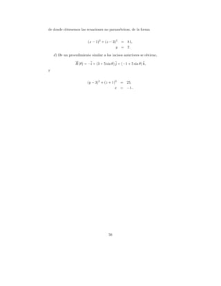de donde obtenemos las ecuaciones no param´tricas, de la forma
                                          e


                          (x − 1)2 + (z − 3)2   =   81,
                                            y   =   2.

    d) De un procedimiento similar a los incisos anteriores se obtiene,
                 →
                 −
                 R (θ) = −i + (3 + 5 sin θ) j + (−1 + 5 sin θ) k,
y


                         (y − 3)2 + (z + 1)2 =      25,
                                           x =      −1..




                                       56
 