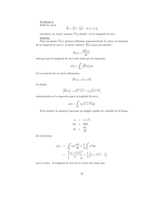 Problema 2.
   Dada la curva
                           →
                           −        t2             t3
                           R =      2i     +       3 k;                0        t       2,

   encontrar un vector unitario T (s),donde s es la longitud de arco.
    Soluci´n.
          o
    Para encontrar T (s), primero debemos reparametrizar la curva en t´rminos
                                                                      e
                                            →
                                            −
de la longitud de arco s, es decir; obtener R (s) para as´ calcular:
                                                         ı
                                        →
                                        −
                                       d R (s)
                               T (s) =         ,
                                         ds
sabemos que la longitud de arco est´ dada por la expresi´n:
                                   a                    o
                                                           t       −
                                                                   →
                                s(t) =                             R (t) dt,
                                                       0

de la ecuaci´n de la curva obtenemos,
            o
                                    →
                                    −
                                    R (t) = ti + t2 k;
de donde,
                       −
                       →
                       R (t) =             t2 + t 4 = t                         (1 + t2 ),

sustituyendo en la expresi´n para la longitud de arco,
                          o
                                                   t
                            s(t) =                     t (1 + t2 )dt.
                                               0

   Para resolver la integral, hacemos un simple cambio de variable de la forma


                                      u        =                   1 + t2 ,
                                     du        =                   2tdt,
                                                                   du
                                     dt =                             ,
                                                                   2t
de esta forma,

                                t                                          t
                                       1   du   1                               1
                 s(t) =             tu 2      =                                u 2 du
                            0              2t   2                      0
                                                   3           t
                                           2
                             (1 + t )              2                   1           3
                       =                                           =     (1 + t2 ) 2 − 1 ,
                                 3                                     3
                                                               0

por lo tanto, la longitud de arco de la curva est´ dada por,
                                                 a



                                                       57
 