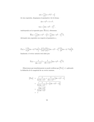 1            3
                                     (1 + t2 ) 2 − 1
                                 s(t) =
                                  3
de esta expresi´n, despejamos el par´metro t de la forma;
               o                    a
                                                 2
                                   (3s + 1) 3 = 1 + t2 ;

                                                                        1
                                                         2              2
                                 t(s) = (3s + 1) 3 − 1                      ,
                                  →
                                  −
sustituyendo en la expresi´n para R (t(s)), obtenemos
                          o
                                                                                                3
              →
              −       1           2         1          2                                        2
              R (s) =    (3s + 1) 3 − 1 i +   (3s + 1) 3 − 1                                        k,
                      2                     3
derivando esta expresi´n con respecto al par´metro s,
                      o                     a




                                                                                        1
          1 2         −1        1                2                          2           2   2           1
T (s) =       (3s + 1) 3 (3) i+                          (3s + 1) 3 − 1                       (3s + 1)− 3 (3) k,
          2 3                   3                3                                          3

ﬁnalmente, el vector unitario est´ dado por:
                                 a



                                                                                                1
                             1                       1                              2           2
               T (s) =              1   i+                1       (3s + 1) 3 − 1                    k.
                         (3s + 1) 3          (3s + 1) 3


    Observemos que inmediatamente se puede veriﬁcar que T (s) = 1, aplicando
la deﬁnici´n de la magnitud de un vector tenemos,
          o



                                        1                     1                             2
               T (s)     =                   2   +                  2           (3s + 1) 3 − 1
                                 (3s + 1)    3       (3s + 1)       3


                                        1                                       2
                         =                   2   1 + (3s + 1) 3 − 1
                                 (3s + 1)    3

                                             2
                                 (3s + 1) 3
                         =                   2
                                 (3s + 1) 3
                         =   1



                                                 58
 