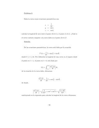 Problema 3:


   Dada la curva cuyas ecuaciones param´tricas son:
                                       e


                                               t
                                   x =            ,
                                              2π
                                   y    =     sin t,
                                   z    =     cos t,

calcular la longitud de arco entre el punto (0, 0, 1) y el punto (1, 0, 1) . ¿Cu´l es
                                                                                a

el vector unitario tangente a la curva dada en el punto (0, 0, 1)?.

   Soluci´n:
         o


   De las ecuaciones param´tricas, la curva est´ dada por la ecuaci´n
                          e                    a                   o


                       → (t) = t i + sin tj + cos tk,
                       −
                       r
                               2π
donde 0 ≤ t ≤ 2π. Por deﬁnici´n la longitud de una curva en el espacio desde
                             o

el punto en t = a, al punto en t = b, est´ dada por:
                                         a

                                       t=b
                                              d→ (t)
                                               −
                                               r
                             l(t) =                  dt,
                                       t=a      dt
de la ecuaci´n de la curva dada, obtenemos
            o



                          d→ (t)
                           −
                           r        1
                                 =    i + cos tj − sin tk,
                            dt     2π
de donde,



                  d→ (t)
                   −
                   r             1                         1 + 4π 2
                         =           + cos2 + sin2 t =              ,
                    dt          4π 2                         4π 2
sustituyendo en la expresi´n para calcular la longitud de la curva obtenemos,
                          o




                                         59
 
