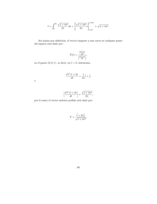 2π
                           √                   √              t=2π
                               1 + 4π 2         1 + 4π 2
            l=                          dt =             t           =   1 + 4π 2 .
                  0              2π               2π
                                                              t=0




    As´ mismo por deﬁnici´n, el vector tangente a una curva en cualquier punto
      ı                   o
del espacio est´ dado por:
               a


                                                  d→(t)
                                                   −
                                                   r
                                                   dt
                                        T (t) =           ,
                                                  d→(t)
                                                   −
                                                   r
                                                   dt

en el punto (0, 0, 1) , es decir, en t = 0, obtenemos



                                    d→ (t = 0)
                                     −
                                     r            1
                                               =    i + j,
                                        dt       2π
y


                                                √
                                   d→ (t = 0)
                                    −
                                    r            1 + 4π 2
                                              =           ,
                                       dt          2π
por lo tanto el vector unitario pedido est´ dado por:
                                          a




                                            i + 2π j
                                        T =√          .
                                             1 + 4π 2




                                                60
 