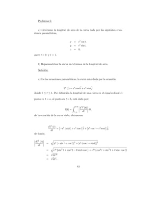 Problema 5:


    a) Determine la longitud de arco de la curva dada por las siguientes ecua-
ciones param´tricas,
             e


                                   x =        et cos t,
                                   y =        et sin t,
                                   z =        0,

entre t = 0 y t = 1.


   b) Reparametrizar la curva en t´rminos de la longitud de arco.
                                  e

   Soluci´n:
         o


   a) De las ecuaciones param´tricas, la curva est´ dada por la ecuaci´n
                             e                    a                   o


                            → (t) = et cos ti + et sin tj,
                            −
                            r
donde 0 ≤ t ≤ 1. Por deﬁnici´n la longitud de una curva en el espacio desde el
                            o

punto en t = a, al punto en t = b, est´ dada por:
                                      a

                                        t=b
                                                d→ (t)
                                                 −
                                                 r
                              l(t) =                   dt,
                                       t=a        dt
de la ecuaci´n de la curva dada, obtenemos
            o



            d→ (t)
             −
             r
                   = −et (sin t) + et cos t i + et cos t + et sent j,
              dt
de donde,


 d→ (t)
  −
  r                                    2                          2
            =     [et (− sin t + cos t)] + [et (cos t + sin t)]
   dt
            =     e2t sin2 t + cos2 t − 2 sin t cos t + e2t cos2 t + sin2 t + 2 sin t cos t
                √
            =    2e2t
                √ t
            =    2e ,

                                           63
 