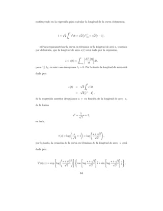 sustituyendo en la expresi´n para calcular la longitud de la curva obtenemos,
                          o



                         √        1             √         1       √
                    l=    2           et dt =    2 et     0
                                                              =       2 [e − 1] .
                              0



   b) Para reparametrizar la curva en t´rminos de la longitud de arco s, tenemos
                                       e
por deﬁnici´n, que la longitud de arco s (t) est´ dada por la expresi´n,
           o                                    a                    o

                                                 t
                                                        d→ (t)
                                                         −
                                                         r
                          s = s(t) =                           dt,
                                                t=t1      dt
para t ≥ t1 , en este caso escogemos t1 = 0. Por lo tanto la longitud de arco est´
                                                                                 a

dada por:



                                                 √     t
                              s (t) =              2     et dt
                                                     0
                                                 √
                                          =        2 et − 1 ,

de la expresi´n anterior despejamos a t en funci´n de la longitud de arco s,
             o                                  o

de la forma


                                             1
                                        et = √ s + 1,
                                              2
es decir,


                                                                     √
                                        s                         s+ 2
                    t(s) = log         √ +1            = log       √           ,
                                         2                           2
por lo tanto, la ecuaci´n de la curva en t´rminos de la longitud de arco s est´
                       o                  e                                   a

dada por:


                            √                               √               √
 → (t(s)) = exp log
 −                       s+ 2                            s+ 2            s+ 2
 r                        √                cos log        √   i + sin log √   j     ,
                           2                               2                2

                                                64
 