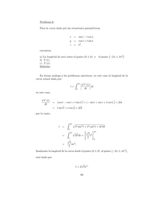 Problema 6:

   Para la curva dada por las ecuaciones param´tricas,
                                              e


                                   x =          sin t − t cos t,
                                   y    =       cos t + t sin t,
                                   z    =       t2 ,

   encontrar,

   a) La longitud de arco entre el punto (0, 1, 0) y                    el punto −2π, 1, 4π 2
   b) T (t) .
   c) T (π) .
   Soluci´n:
         o


   En forma an´loga a los problemas anteriores, en este caso la longitud de la
                a
curva estar´ dada por:
           a
                                                2π
                                                     d→ (t)
                                                      −
                                                      r
                                   l=                       dt
                                            0          dt
en este caso,


     d→ (t)
      −
      r
                =   (cos t − cos t + t sin t) i + (− sin t + sin t + t cos t) j + 2tk
       dt
                =   t sin ti + t cos tj + 2tk

por lo tanto,


                                   2π
                     l   =                t2 sin2 t + t2 cos2 t + 4t2 dt
                               0
                                                          √        2π
                                   2π   √                   5 2
                         =               5t2 dt =            t
                               0                           2
                                                                   0
                              √
                                5 2
                         =       4π ,
                               2
ﬁnalmente la longitud de la curva desde el punto (0, 1, 0) al punto −2π, 1, 4π 2 ,

est´ dada por
   a

                                               √
                                          l = 2 5π 2 .

                                                     66
 