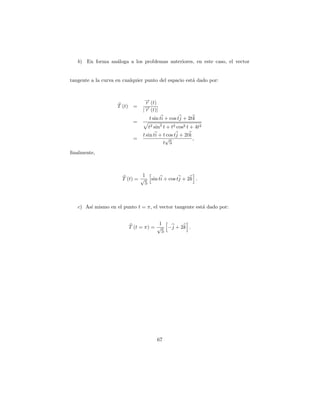 b) En forma an´loga a los problemas anteriores, en este caso, el vector
                 a


tangente a la curva en cualquier punto del espacio est´ dado por:
                                                      a


                                 → (t)
                                 −
                                 r
                    T (t) =      → (t)|
                                 −
                                |r
                                   t sin ti + cos tj + 2tk
                           =
                                  t2 sin2 t + t2 cos2 t + 4t2
                                t sin ti + t cos tj + 2tk
                           =                √             ,
                                           t 5
ﬁnalmente,



                              1
                      T (t) = √ sin ti + cos tj + 2k .
                               5



   c) As´ mismo en el punto t = π, el vector tangente est´ dado por:
        ı                                                a


                                     1
                         T (t = π) = √ −j + 2k .
                                      5




                                       67
 