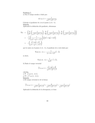 Problema 7.
    a) Sea el campo escalar φ dado por:
                                                                     1
                                       φ(x, y, z) =
                                                               x2 + y 2 + z 2
    Calcular el gradiente de φ en el punto (1, 0, −1).
    Soluci´n.
          o
    Aplicando la deﬁnici´n del gradiente, obtenemos
                         o


                ∂                  1                     ∂               1                     ∂              1
φ     =                                              ,                                     ,
                ∂x          x2   +    y2   +    z2       ∂y        x2   +   y2   +   z2        ∂z       x2   + y2 + z2
                1                 1
      =   −                                     3        2xi + 2y j + 2z k
                2     (x2   + y2 + z2 ) 2
                     xi + y j + z k
      =   −                                 3
                    (x2 + y 2 + z 2 ) 2

    por lo tanto en el punto (1, 0, −1), el gradiente de φ est´ dado por:
                                                              a
                                                                    1
                                  φ(1, 0, −1) = −                            3   (i − k)
                                                              (1 + 0 + 1) 2
    es decir,
                                                         1
                                           φ(1, 0, −1) = √ (−i + k).
                                                        2 2
    b) Dado el campo vectorial

                                       −
                                       →             xi + y j + z k
                                       f (x, y, z) =
                                                      x2 + y 2 + z 2
    calcular
           →
           −
    i) · f en (1, −2, 1).
             →
             −
    j) × f en (1, −2, 1).
    Soluci´n.
           o
    i) El campo vectorial es de la forma:

       →
       −                               x                             y                              z
       f (x, y, z) =                                 i+                              i+                         i
                                 x2 + y 2 + z 2                 x2 + y 2 + z 2                 x2 + y 2 + z 2

    Aplicando la deﬁnici´n de la divergencia, se tiene
                        o




                                                              68
 